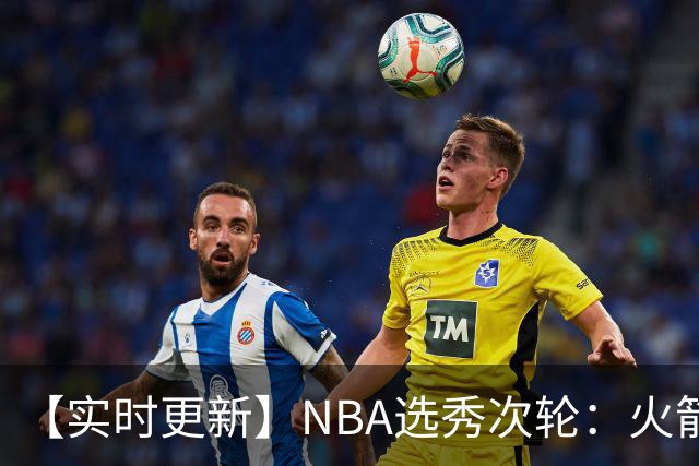 【实时更新】NBA选秀次轮：火箭次轮状元选小钢炮
