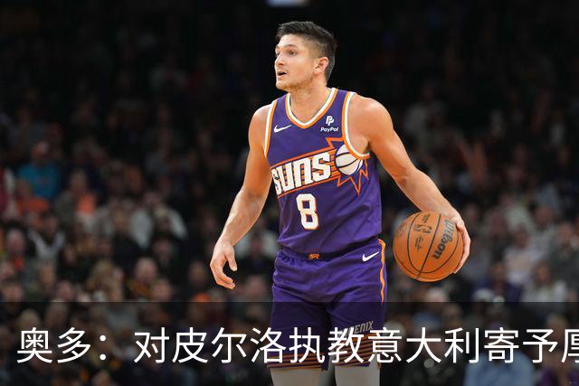 奥多：对皮尔洛执教意大利寄予厚望，马尔蒂尼敢承担责任去选教练