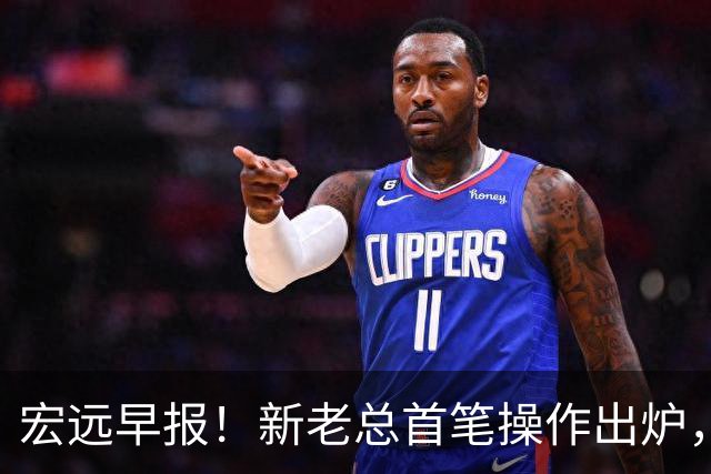 宏远早报！新老总首笔操作出炉，易建联有望回归，朱芳雨深夜发声