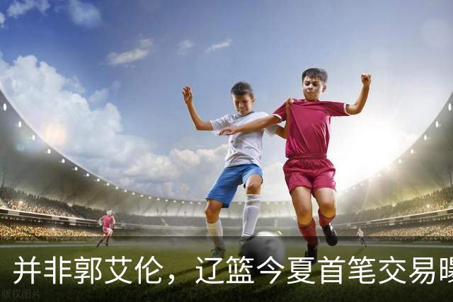 并非郭艾伦，辽篮今夏首笔交易曝光，20岁，后卫，国手，搭档赵继伟