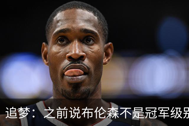 追梦：之前说布伦森不是冠军级别大当家 我要向他道歉 我敢于认错