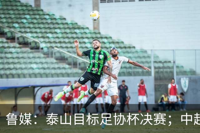 鲁媒：泰山目标足协杯决赛；中超即将面临辽宁、国安两连客