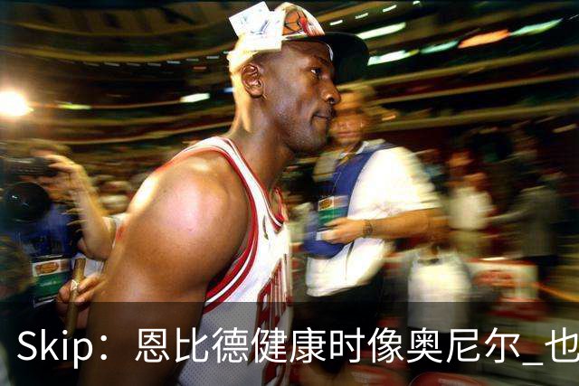 Skip：恩比德健康时像奥尼尔 也许詹姆斯能激发出最好的他